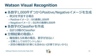 21
Watson Visual Recognition
SoftLayer Bluemix Community Festa 2016
 各数字1,000件ずつからPositive/Negativeイメージを生成
– 例)0を学習する場合
 Positiveイメージ：0の画像1,000件
 Negativeイメージ：0以外の画像9,000件
 各数字のClassifierを作成
– 合計10個のClassifier
 分類結果の取扱い
– 確信度0.5未満の場合、数字が出ない
 正解としてはカウントしない
 誤答の確信度の計算にも含めない(計算できないから)
 