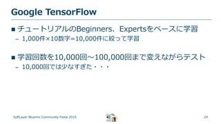 24
Google TensorFlow
SoftLayer Bluemix Community Festa 2016
 チュートリアルのBeginners、Expertsをベースに学習
– 1,000件×10数字=10,000件に絞って学習
 学習回数を10,000回～100,000回まで変えながらテスト
– 10,000回では少なすぎた・・・
 
