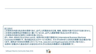 3SoftLayer Bluemix Community Festa 2016
おことわり
この資料の内容は私自身の見解であり、必ずしも所属会社の立場、戦略、意見を代表するものではありません。
この資料は執筆時点の情報を元に書いているため、必ずしも最新情報であるとはかぎりません。
この資料の内容の正確性には責任を負いません。
また、ＩＢＭ、ＩＢＭロゴおよびibm.comは、世界の多くの国で登録されたInternational Business Machines
Corporationの商標です。他の製品名およびサービス名等は、それぞれＩＢＭまたは各社の商標である場合があ
ります。現時点でのＩＢＭの商標リストについては、www.ibm.com/legal/copytrade.shtmlをご覧ください。
当資料に記載された製品名または会社名はそれぞれの各社の商標または登録商標です。
 