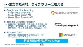 37
･･･まだまだAPI、ライブラリーは増える
SoftLayer Bluemix Community Festa 2016
 Google Machine Learning
– Google Cloud Vision API
– Google Cloud Speech API
– Google Cloud Translate API
 docomo Developer support
– 画像認識、発話理解、音声合成、音声認識、言
語解析、文字認識、シナリオ対話、雑談対話、
動作推定、トレンド記事抽出、知識Q&A、etc
 Microsoft CNTK
– 音声認識、画像認識などができるディープ・
ラーニング・ツールキット
群雄割拠の時代がやってきた
 