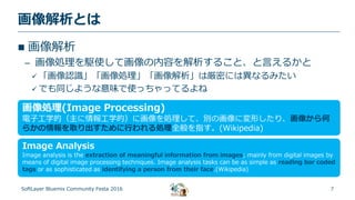 7
画像解析とは
SoftLayer Bluemix Community Festa 2016
 画像解析
– 画像処理を駆使して画像の内容を解析すること、と言えるかと
 「画像認識」「画像処理」「画像解析」は厳密には異なるみたい
 でも同じような意味で使っちゃってるよね
画像処理(Image Processing)
電子工学的（主に情報工学的）に画像を処理して、別の画像に変形したり、画像から何
らかの情報を取り出すために行われる処理全般を指す。(Wikipedia)
Image Analysis
Image analysis is the extraction of meaningful information from images; mainly from digital images by
means of digital image processing techniques. Image analysis tasks can be as simple as reading bar coded
tags or as sophisticated as identifying a person from their face.(Wikipedia)
 