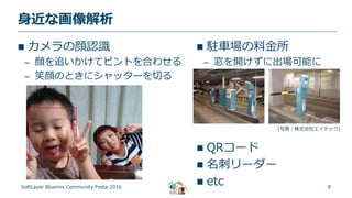 8
身近な画像解析
SoftLayer Bluemix Community Festa 2016
 カメラの顔認識
– 顔を追いかけてピントを合わせる
– 笑顔のときにシャッターを切る
 駐車場の料金所
– 窓を開けずに出場可能に
(写真：株式会社エイテック)
 QRコード
 名刺リーダー
 etc
 