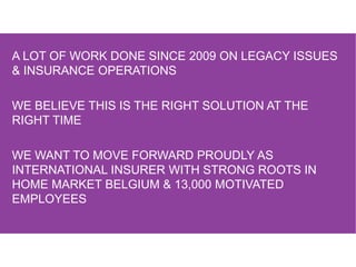 A LOT OF WORK DONE SINCE 2009 ON LEGACY ISSUES
& INSURANCE OPERATIONS
WE BELIEVE THIS IS THE RIGHT SOLUTION AT THE
RIGHT TIME
WE WANT TO MOVE FORWARD PROUDLY AS
INTERNATIONAL INSURER WITH STRONG ROOTS IN
HOME MARKET BELGIUM & 13,000 MOTIVATED
EMPLOYEES
 