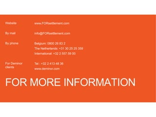 FOR MORE INFORMATION
www.FORsettlement.com
info@FORsettlement.com
Belgium: 0800 26 83 2
The Netherlands: +31 30 25 25 359
International: +32 2 557 59 00
Tel : +32 2 413 48 36
www.deminor.com
Website
By mail
By phone
For Deminor
clients
 
