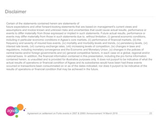 23
Disclaimer
Certain of the statements contained herein are statements of
future expectations and other forward-looking statements that are based on management's current views and
assumptions and involve known and unknown risks and uncertainties that could cause actual results, performance or
events to differ materially from those expressed or implied in such statements. Future actual results, performance or
events may differ materially from those in such statements due to, without limitation, (i) general economic conditions,
including in particular economic conditions in Ageas’s core markets, (ii) performance of financial markets, (iii) the
frequency and severity of insured loss events, (iv) mortality and morbidity levels and trends, (v) persistency levels, (vi)
interest rate levels, (vii) currency exchange rates, (viii) increasing levels of competition, (ix) changes in laws and
regulations, including monetary convergence and the Economic and Monetary Union, (x) changes in the policies of
central banks and/or foreign governments and (xi) general competitive factors, in each case on a global, regional and/or
national basis. In addition, the financial information contained in this presentation, including the pro forma information
contained herein, is unaudited and is provided for illustrative purposes only. It does not purport to be indicative of what the
actual results of operations or financial condition of Ageas and its subsidiaries would have been had these events
occurred or transactions been consummated on or as of the dates indicated, nor does it purport to be indicative of the
results of operations or financial condition that may be achieved in the future.
Agreement on settlement on Fortis events in 2007 & 2008 I Announcement 14 March 2016
 