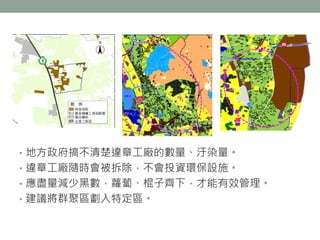 • 地方政府搞不清楚違章工廠的數量、汙染量。
• 違章工廠隨時會被拆除，不會投資環保設施。
• 應盡量減少黑數，蘿蔔、棍子齊下，才能有效管理。
• 建議將群聚區劃入特定區。
 