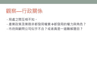觀察—行政關係
• 局處之間互相不知。
• 產業政策及業務非都發局權責都發局的權力與角色？
• 市府與顧問公司似乎不合？或者真是一道難解題目？
 
