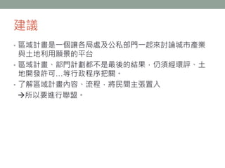 建議
• 區域計畫是一個讓各局處及公私部門一起來討論城市產業
與土地利用願景的平台
• 區域計畫、部門計劃都不是最後的結果，仍須經環評、土
地開發許可…等行政程序把關。
• 了解區域計畫內容、流程，將民間主張置入
所以要進行聯盟。
 