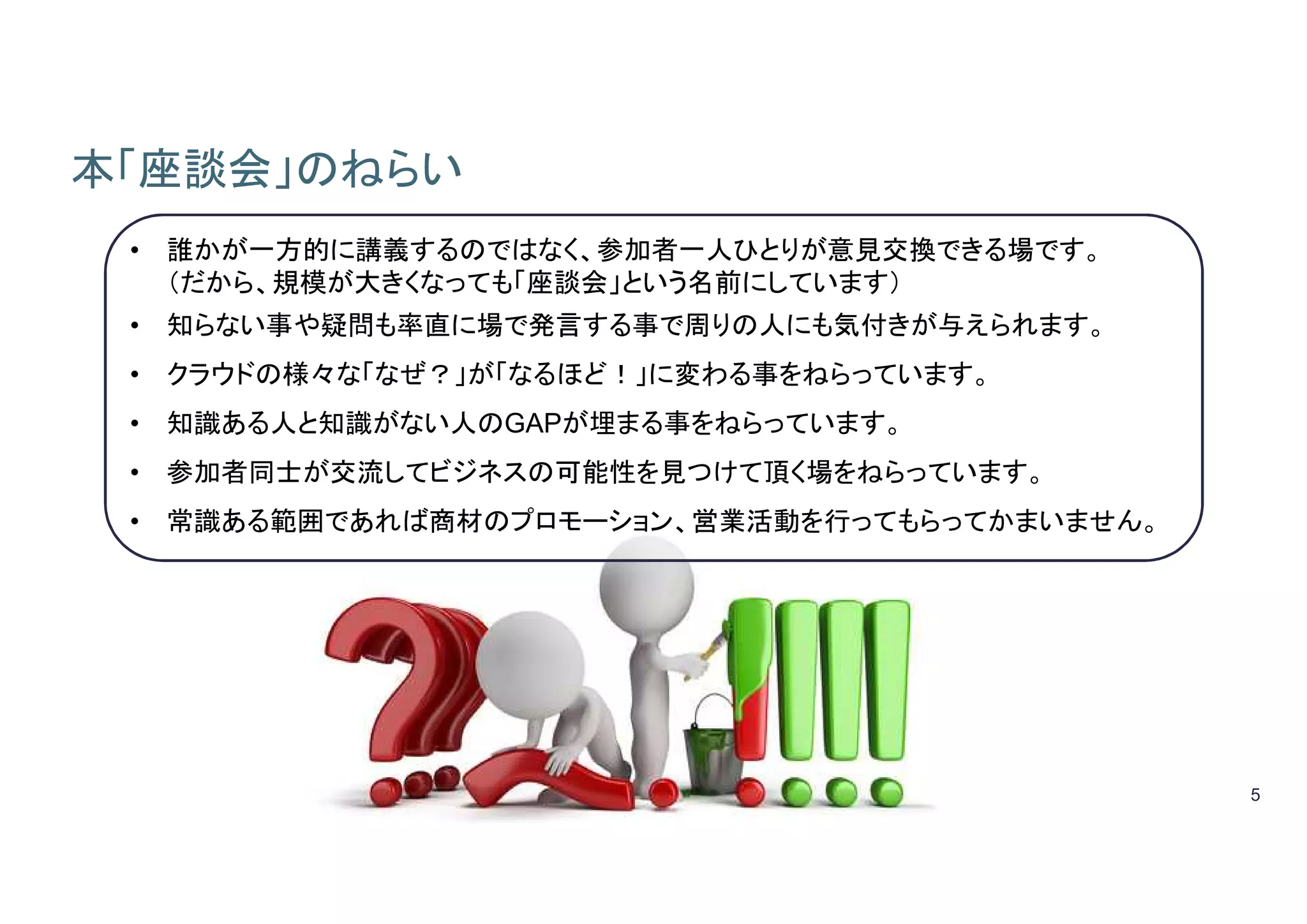 5
本「座談会」のねらい
• 誰かが一方的に講義するのではなく、参加者一人ひとりが意見交換できる場です。
（だから、規模が大きくなっても「座談会」という名前にしています）
• 知らない事や疑問も率直に場で発言する事で周りの人にも気付きが与えられます。
• クラウドの様々な「なぜ？」が「なるほど！」に変わる事をねらっています。
• 知識ある人と知識がない人のGAPが埋まる事をねらっています。
• 参加者同士が交流してビジネスの可能性を見つけて頂く場をねらっています。
• 常識ある範囲であれば商材のプロモーション、営業活動を行ってもらってかまいません。
 