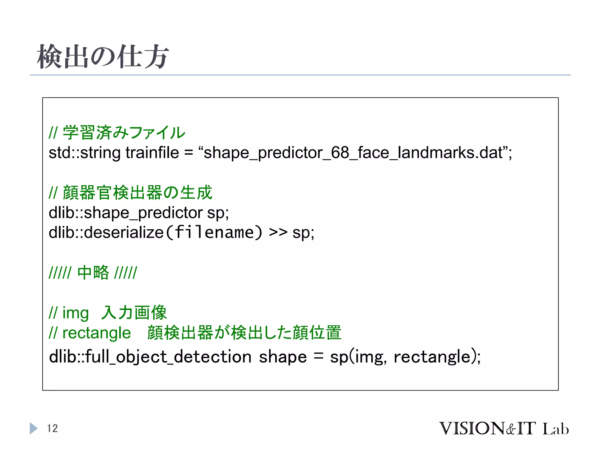 検出の仕方
12
// 学習済みファイル
std::string trainfile = “shape_predictor_68_face_landmarks.dat”;
// 顔器官検出器の生成
dlib::shape_predictor sp;
dlib::deserialize(filename) >> sp;
///// 中略 /////
// img 入力画像
// rectangle 顔検出器が検出した顔位置
dlib::full_object_detection shape = sp(img, rectangle);
 