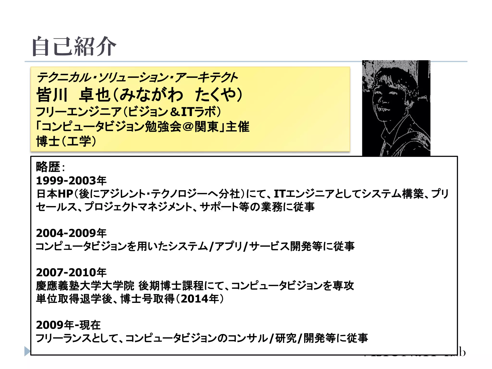 自己紹介
2
テクニカル・ソリューション・アーキテクト
皆川 卓也（みながわ たくや）
フリーエンジニア（ビジョン＆ITラボ）
「コンピュータビジョン勉強会＠関東」主催
博士（工学）
略歴：
1999-2003年
日本HP（後にアジレント・テクノロジーへ分社）にて、ITエンジニアとしてシステム構築、プリ
セールス、プロジェクトマネジメント、サポート等の業務に従事
2004-2009年
コンピュータビジョンを用いたシステム/アプリ/サービス開発等に従事
2007-2010年
慶應義塾大学大学院 後期博士課程にて、コンピュータビジョンを専攻
単位取得退学後、博士号取得（2014年）
2009年-現在
フリーランスとして、コンピュータビジョンのコンサル/研究/開発等に従事
 