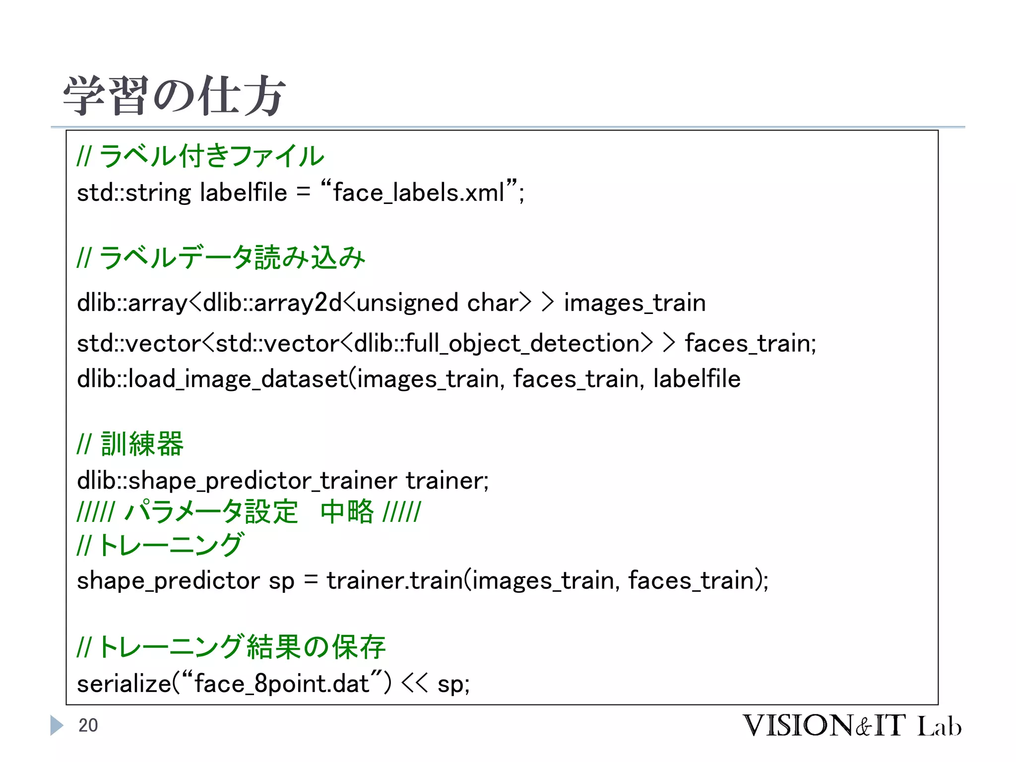 学習の仕方
20
// ラベル付きファイル
std::string labelfile = “face_labels.xml”;
// ラベルデータ読み込み
dlib::array<dlib::array2d<unsigned char> > images_train
std::vector<std::vector<dlib::full_object_detection> > faces_train;
dlib::load_image_dataset(images_train, faces_train, labelfile
// 訓練器
dlib::shape_predictor_trainer trainer;
///// パラメータ設定 中略 /////
// トレーニング
shape_predictor sp = trainer.train(images_train, faces_train);
// トレーニング結果の保存
serialize(“face_8point.dat") << sp;
 