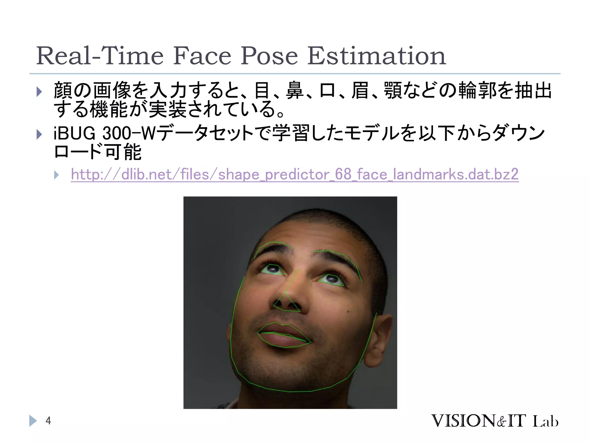 Real-Time Face Pose Estimation
4
 顔の画像を入力すると、目、鼻、口、眉、顎などの輪郭を抽出
する機能が実装されている。
 iBUG 300-Wデータセットで学習したモデルを以下からダウン
ロード可能
 http://dlib.net/files/shape_predictor_68_face_landmarks.dat.bz2
 