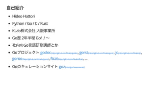Hideo Hattori
Python / Go / C / Rust
KLab
Go 2 Go1.1
Go
Go gocloc(https://github.com/hhatto/gocloc), gorst(https://github.com/hhatto/gorst), jc(https://github.com/hhatto/jc),
goroo(https://github.com/hhatto/goroo), ftcat(https://github.com/hhatto/ftcat), ...
Go goz(http://goz.hexacosa.net/)
 