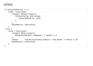 HTTP/2
if config.HTTPVersion == 2 {
client = http.Client{
Transport: &http2.Transport{
TLSClientConfig: &tls.Config{
InsecureSkipVerify: false,
},
},
CheckRedirect: redirectFunc,
}
} else {
client = http.Client{
Transport: &http.Transport{
MaxIdleConnsPerHost: maxRequest, // default is 2
},
Timeout: time.Duration(config.Timeout) * time.Second, // default is 30
CheckRedirect: redirectFunc,
}
}
 