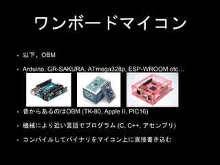 ワンボードマイコン
• 以下、OBM
• Arduino, GR-SAKURA, ATmega328p, ESP-WROOM etc…
• 昔からあるのはOBM (TK-80, Apple II, PIC16)
• 機械により近い言語でプログラ...