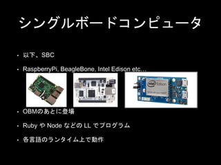 シングルボードコンピュータ
• 以下、SBC
• RaspberryPi, BeagleBone, Intel Edison etc…
• OBMのあとに登場
• Ruby や Node などの LL でプログラム
• 各言語のランタイム上で動作
 