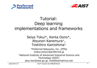 Tutorial:
Deep learning
implementations and frameworks
Seiya Tokui*, Kenta Oono*,
Atsunori Kanemura+,
Toshihiro Kamishima+
*Preferred Networks, Inc. (PFN)
{tokui,oono}@preferred.jp
+National Institute of Advanced Industrial Science and
Technology (AIST)
atsu-kan@aist.go.jp, mail@kamishima.net
12016-04-19 DLIF Tutorial @ PAKDD2016
 