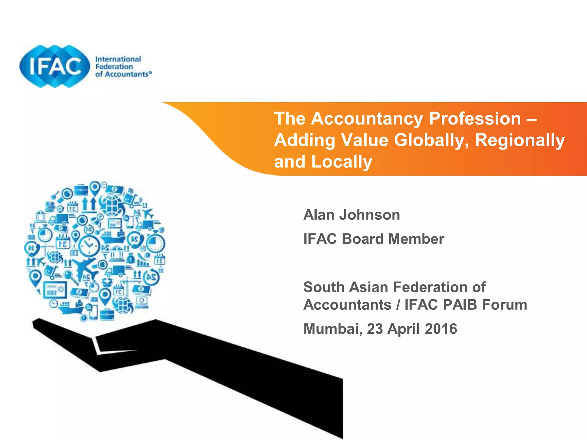Page 1 | Proprietary and Copyrighted Information
The Accountancy Profession –
Adding Value Globally, Regionally
and Locally
Alan Johnson
IFAC Board Member
South Asian Federation of
Accountants / IFAC PAIB Forum
Mumbai, 23 April 2016
 