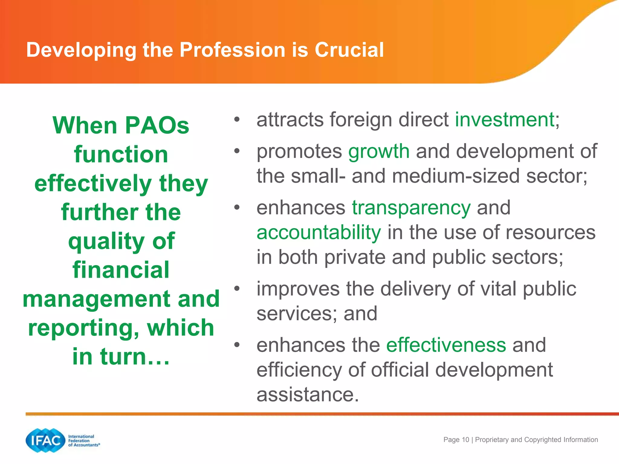 Page 10 | Proprietary and Copyrighted Information
When PAOs
function
effectively they
further the
quality of
financial
management and
reporting, which
in turn…
• attracts foreign direct investment;
• promotes growth and development of
the small- and medium-sized sector;
• enhances transparency and
accountability in the use of resources
in both private and public sectors;
• improves the delivery of vital public
services; and
• enhances the effectiveness and
efficiency of official development
assistance.
Developing the Profession is Crucial
 