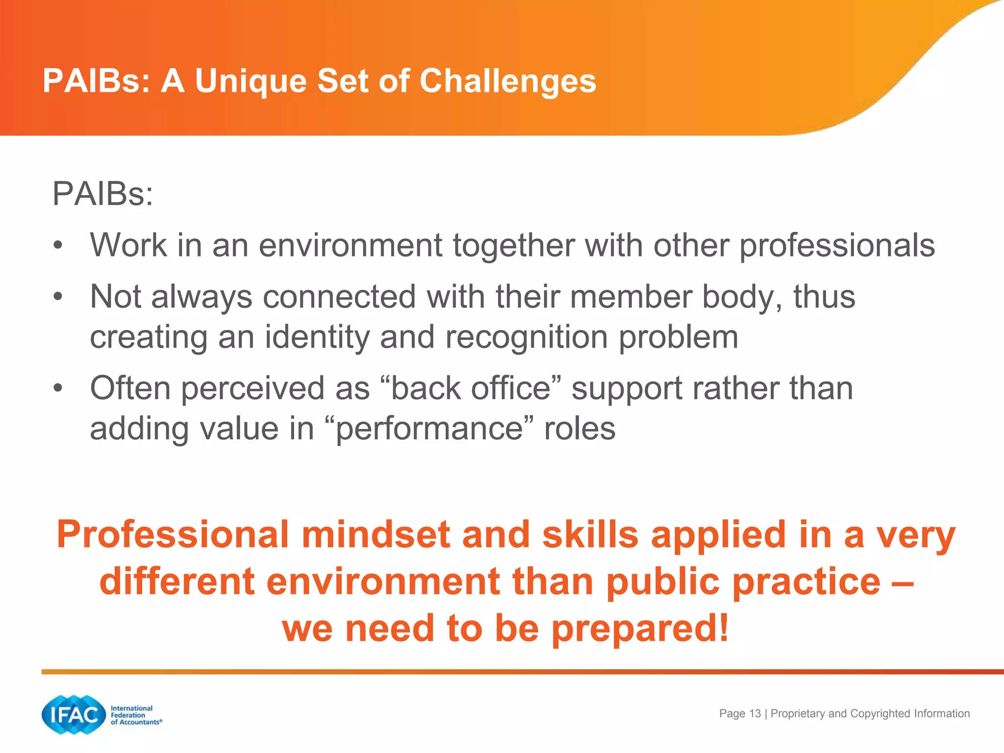 Page 13 | Proprietary and Copyrighted Information
PAIBs:
• Work in an environment together with other professionals
• Not always connected with their member body, thus
creating an identity and recognition problem
• Often perceived as “back office” support rather than
adding value in “performance” roles
Professional mindset and skills applied in a very
different environment than public practice –
we need to be prepared!
PAIBs: A Unique Set of Challenges
 