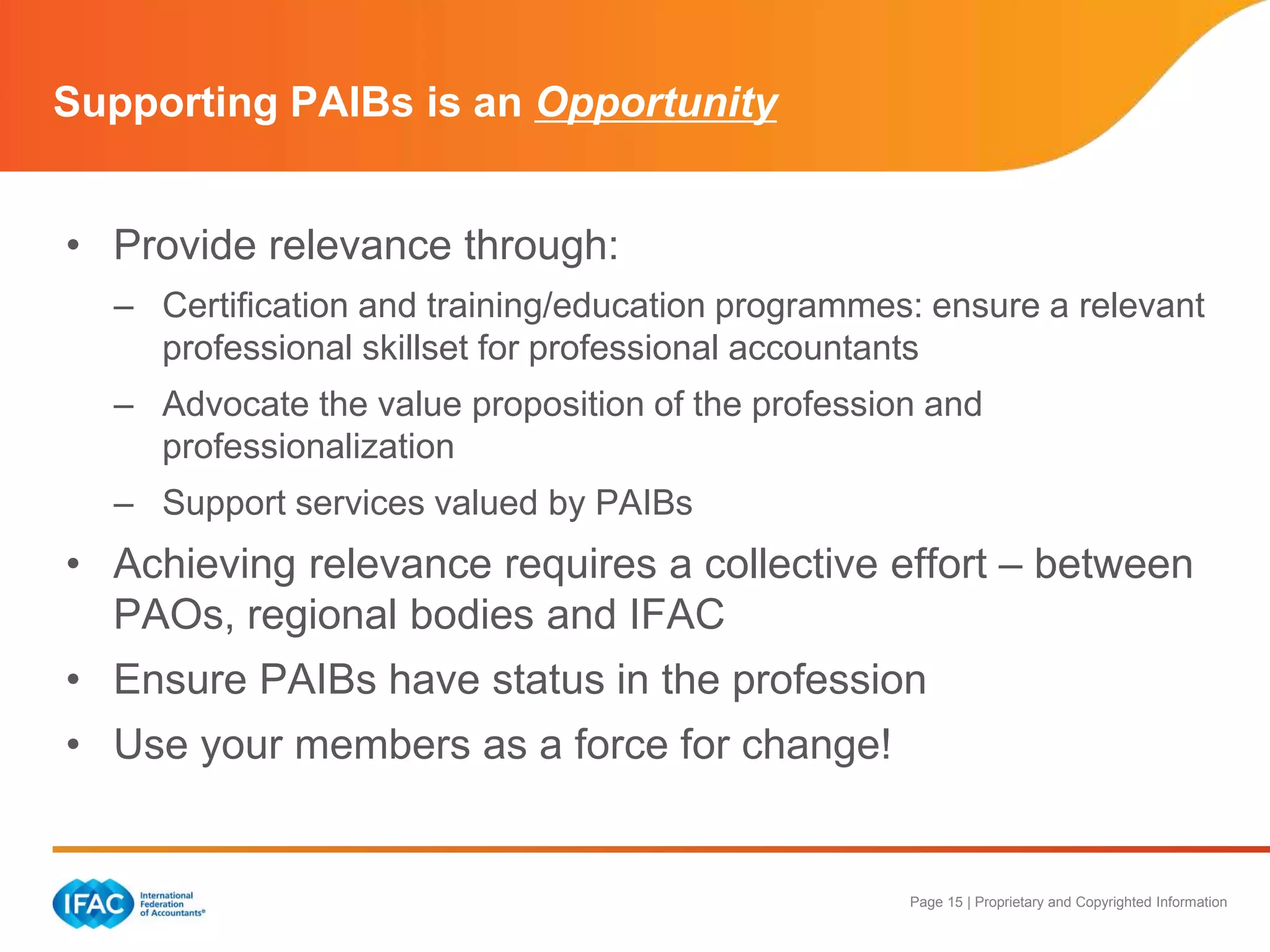 Page 15 | Proprietary and Copyrighted Information
Supporting PAIBs is an Opportunity
• Provide relevance through:
– Certification and training/education programmes: ensure a relevant
professional skillset for professional accountants
– Advocate the value proposition of the profession and
professionalization
– Support services valued by PAIBs
• Achieving relevance requires a collective effort – between
PAOs, regional bodies and IFAC
• Ensure PAIBs have status in the profession
• Use your members as a force for change!
 