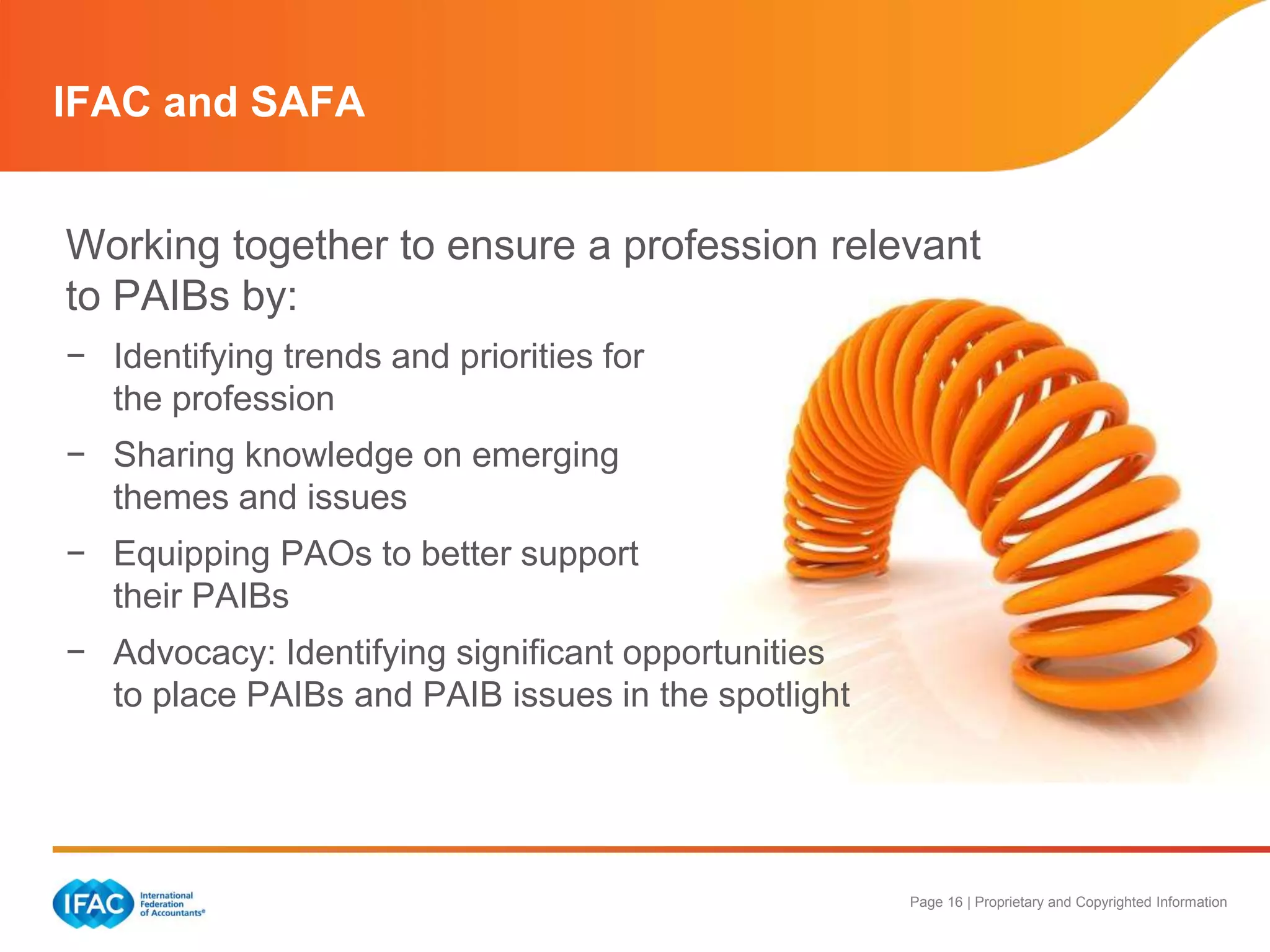 Page 16 | Proprietary and Copyrighted Information
IFAC and SAFA
Working together to ensure a profession relevant
to PAIBs by:
− Identifying trends and priorities for
the profession
− Sharing knowledge on emerging
themes and issues
− Equipping PAOs to better support
their PAIBs
− Advocacy: Identifying significant opportunities
to place PAIBs and PAIB issues in the spotlight
 