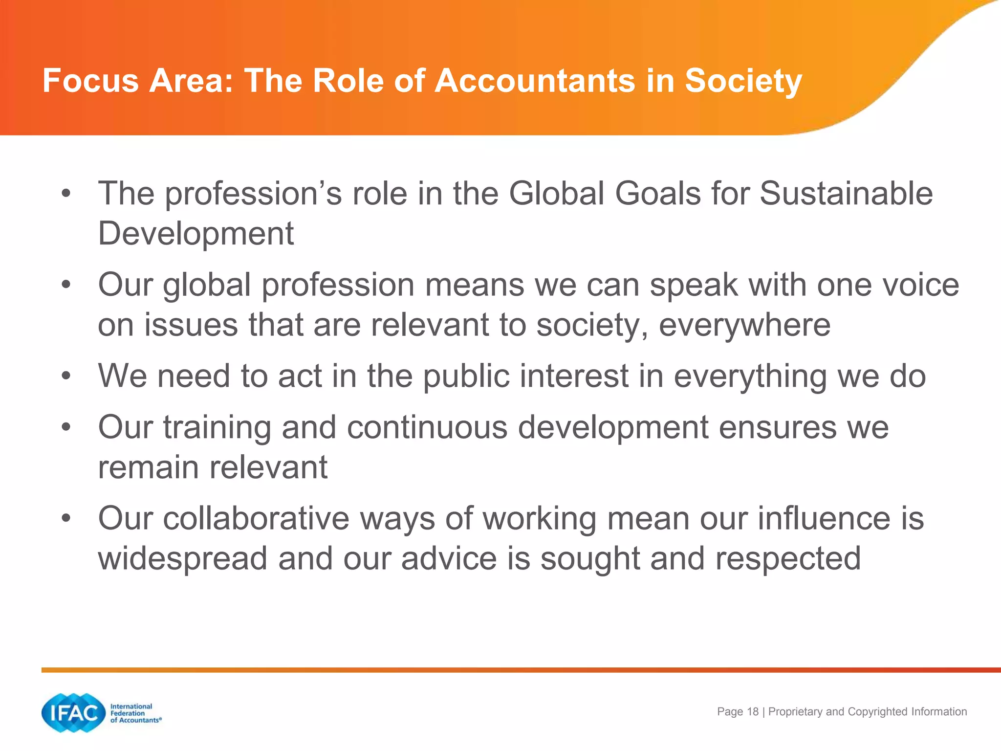 Page 18 | Proprietary and Copyrighted Information
• The profession’s role in the Global Goals for Sustainable
Development
• Our global profession means we can speak with one voice
on issues that are relevant to society, everywhere
• We need to act in the public interest in everything we do
• Our training and continuous development ensures we
remain relevant
• Our collaborative ways of working mean our influence is
widespread and our advice is sought and respected
Focus Area: The Role of Accountants in Society
 