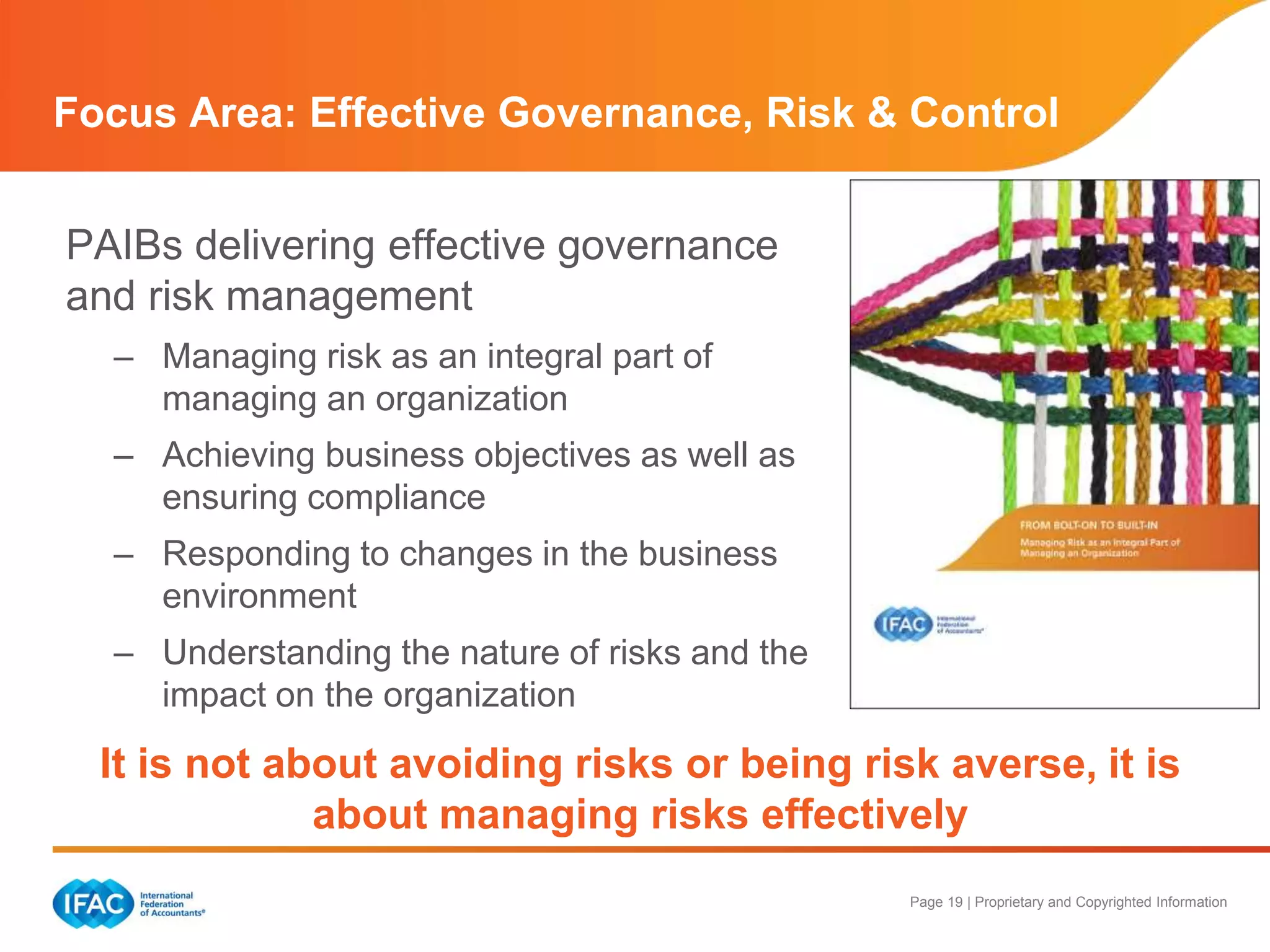 Page 19 | Proprietary and Copyrighted Information
PAIBs delivering effective governance
and risk management
– Managing risk as an integral part of
managing an organization
– Achieving business objectives as well as
ensuring compliance
– Responding to changes in the business
environment
– Understanding the nature of risks and the
impact on the organization
Focus Area: Effective Governance, Risk & Control
It is not about avoiding risks or being risk averse, it is
about managing risks effectively
 
