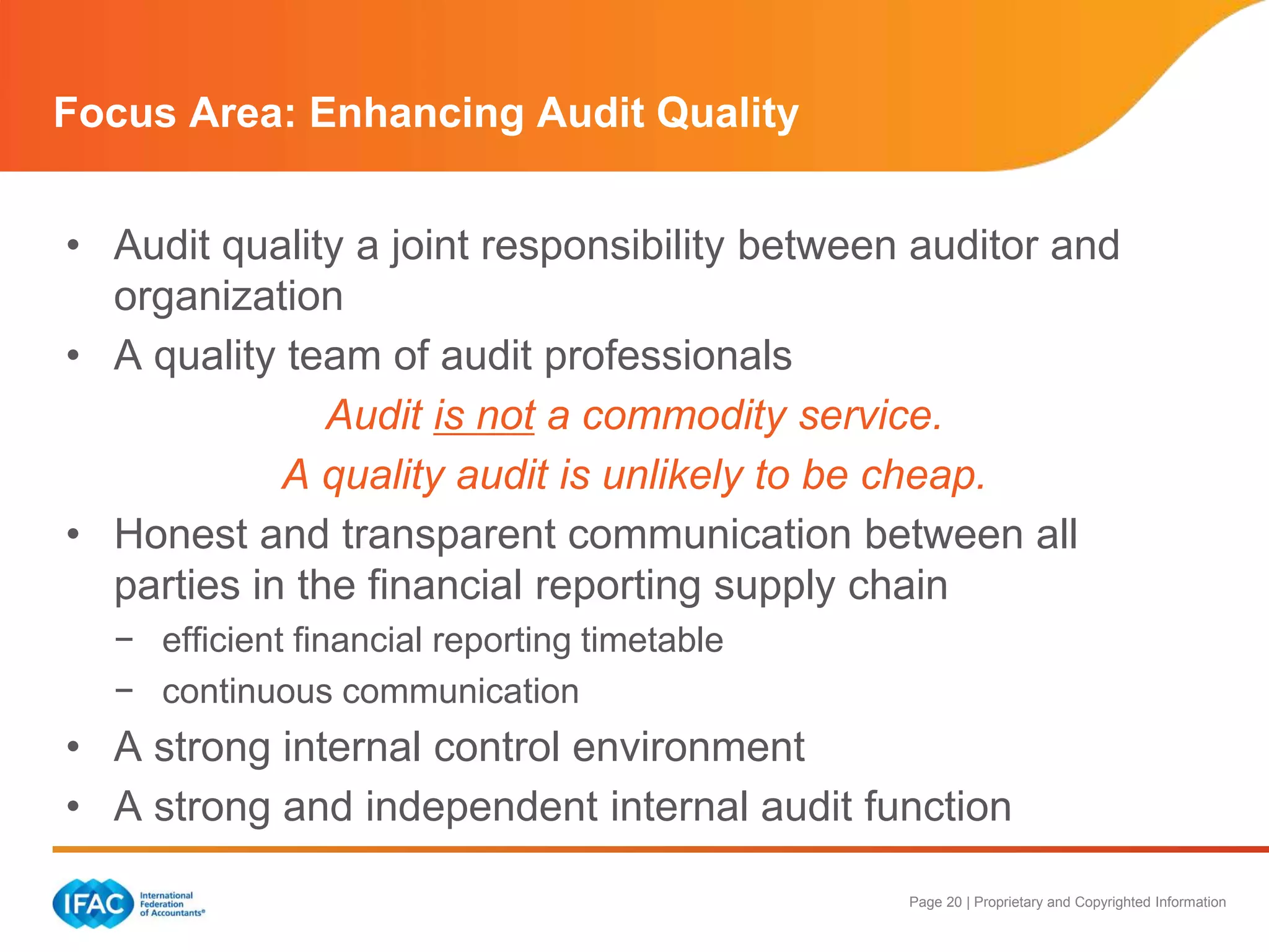 Page 20 | Proprietary and Copyrighted Information
• Audit quality a joint responsibility between auditor and
organization
• A quality team of audit professionals
Audit is not a commodity service.
A quality audit is unlikely to be cheap.
• Honest and transparent communication between all
parties in the financial reporting supply chain
− efficient financial reporting timetable
− continuous communication
• A strong internal control environment
• A strong and independent internal audit function
Focus Area: Enhancing Audit Quality
 