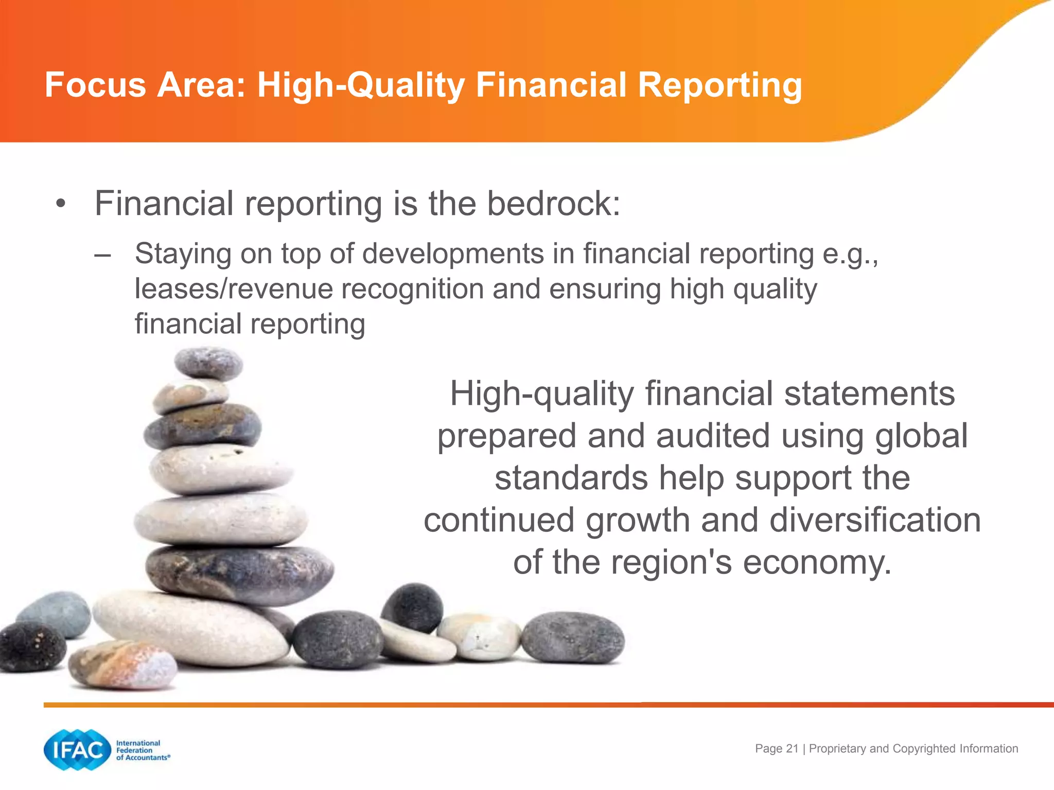 Page 21 | Proprietary and Copyrighted Information
Focus Area: High-Quality Financial Reporting
• Financial reporting is the bedrock:
– Staying on top of developments in financial reporting e.g.,
leases/revenue recognition and ensuring high quality
financial reporting
High-quality financial statements
prepared and audited using global
standards help support the
continued growth and diversification
of the region's economy.
 