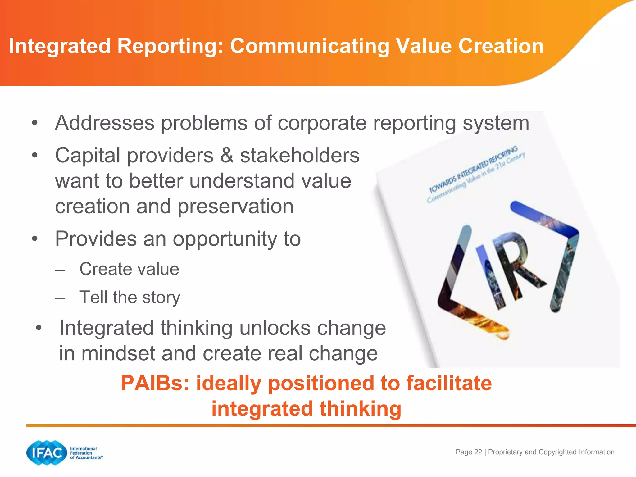 Page 22 | Proprietary and Copyrighted Information
• Addresses problems of corporate reporting system
• Capital providers & stakeholders
want to better understand value
creation and preservation
• Provides an opportunity to
– Create value
– Tell the story
• Integrated thinking unlocks change
in mindset and create real change
PAIBs: ideally positioned to facilitate
integrated thinking
Integrated Reporting: Communicating Value Creation
 