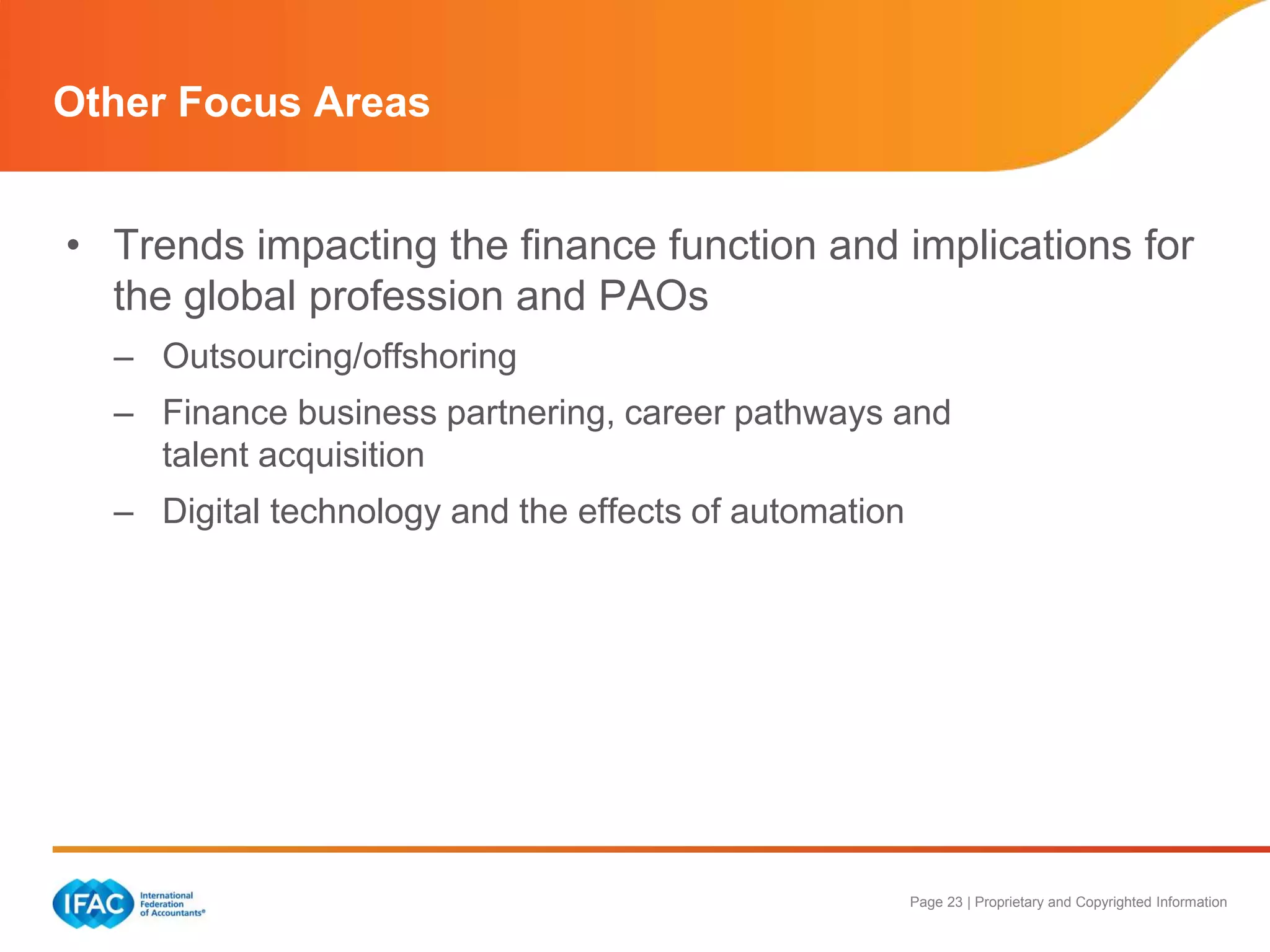 Page 23 | Proprietary and Copyrighted Information
Other Focus Areas
• Trends impacting the finance function and implications for
the global profession and PAOs
– Outsourcing/offshoring
– Finance business partnering, career pathways and
talent acquisition
– Digital technology and the effects of automation
 