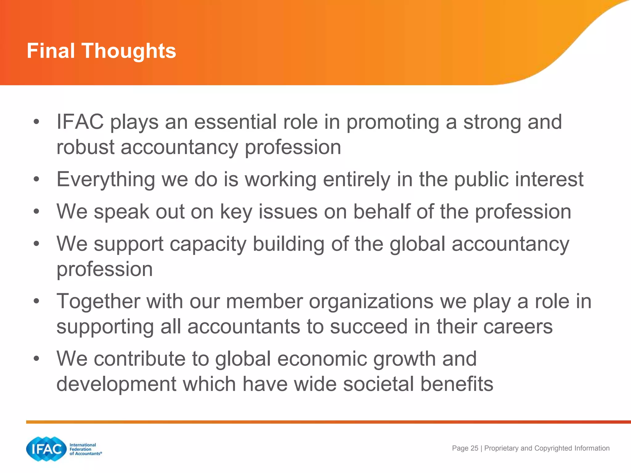 Page 25 | Proprietary and Copyrighted Information
Final Thoughts
• IFAC plays an essential role in promoting a strong and
robust accountancy profession
• Everything we do is working entirely in the public interest
• We speak out on key issues on behalf of the profession
• We support capacity building of the global accountancy
profession
• Together with our member organizations we play a role in
supporting all accountants to succeed in their careers
• We contribute to global economic growth and
development which have wide societal benefits
 