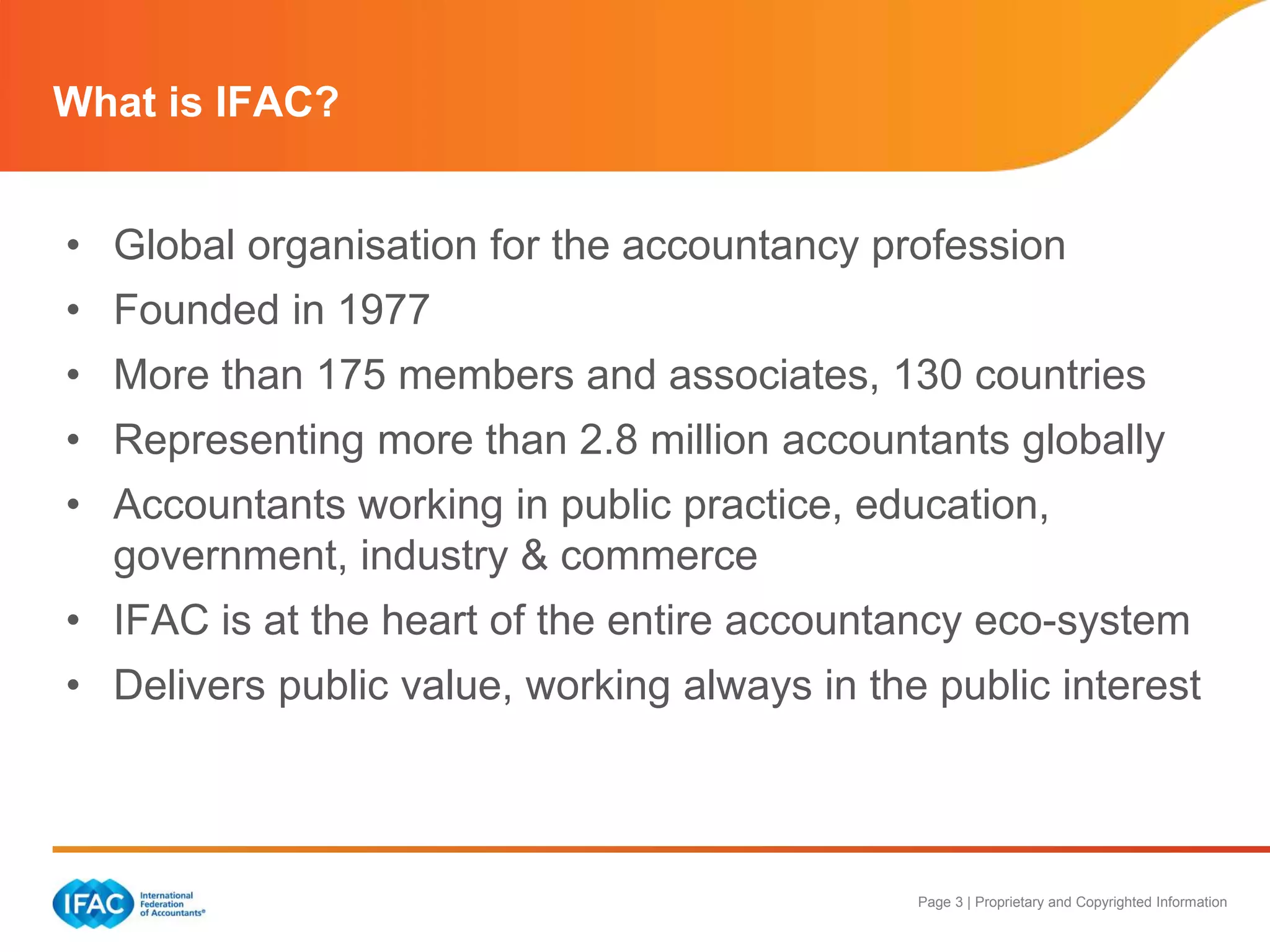 Page 3 | Proprietary and Copyrighted Information
What is IFAC?
• Global organisation for the accountancy profession
• Founded in 1977
• More than 175 members and associates, 130 countries
• Representing more than 2.8 million accountants globally
• Accountants working in public practice, education,
government, industry & commerce
• IFAC is at the heart of the entire accountancy eco-system
• Delivers public value, working always in the public interest
 