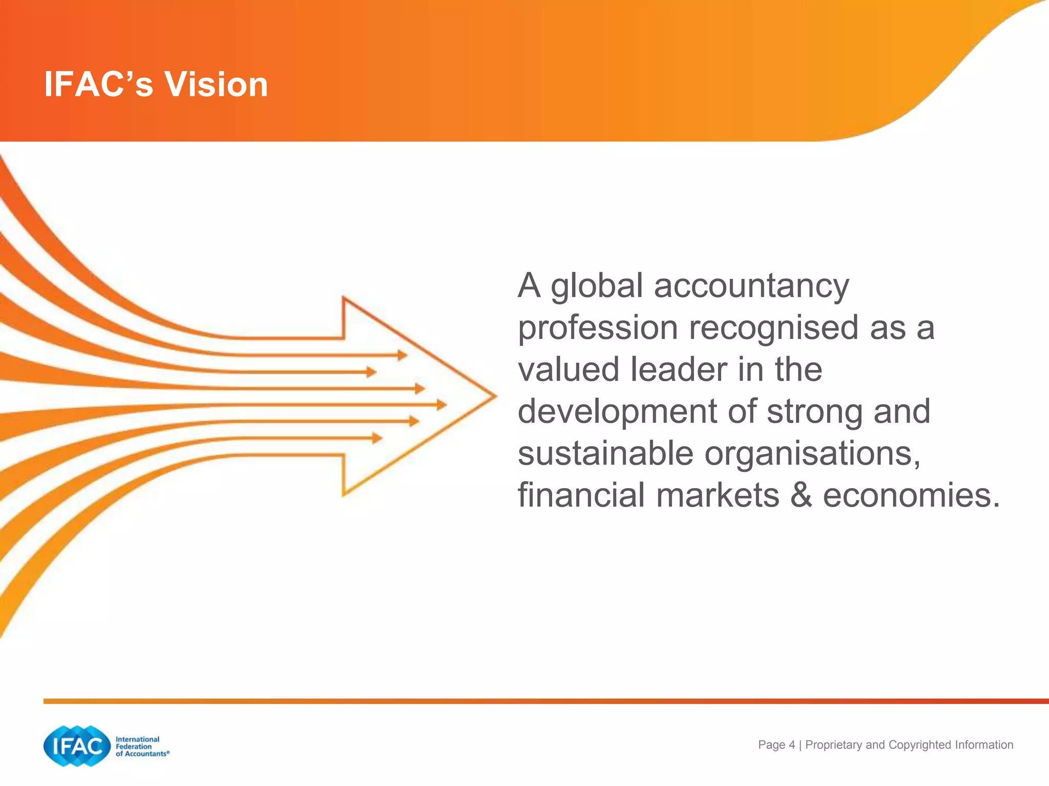 Page 4 | Proprietary and Copyrighted Information
IFAC’s Vision
A global accountancy
profession recognised as a
valued leader in the
development of strong and
sustainable organisations,
financial markets & economies.
 