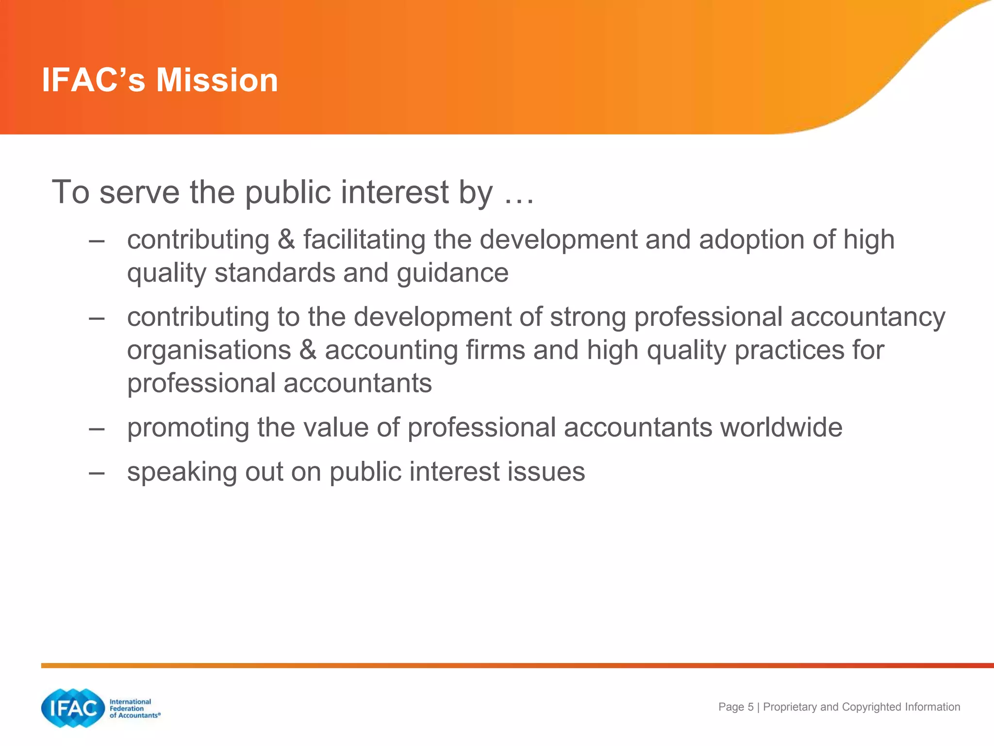 Page 5 | Proprietary and Copyrighted Information
IFAC’s Mission
To serve the public interest by …
– contributing & facilitating the development and adoption of high
quality standards and guidance
– contributing to the development of strong professional accountancy
organisations & accounting firms and high quality practices for
professional accountants
– promoting the value of professional accountants worldwide
– speaking out on public interest issues
 