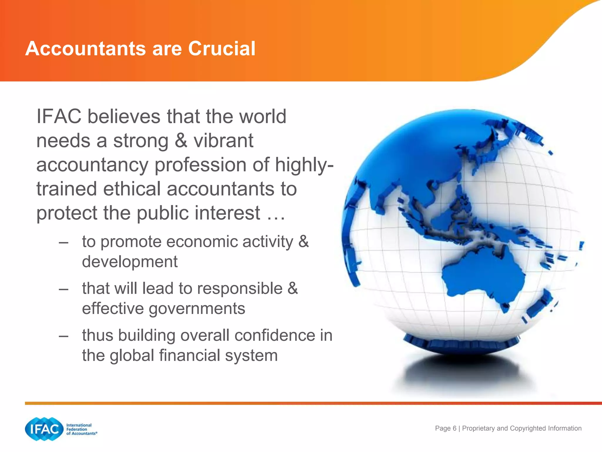 Page 6 | Proprietary and Copyrighted Information
Accountants are Crucial
IFAC believes that the world
needs a strong & vibrant
accountancy profession of highly-
trained ethical accountants to
protect the public interest …
– to promote economic activity &
development
– that will lead to responsible &
effective governments
– thus building overall confidence in
the global financial system
 