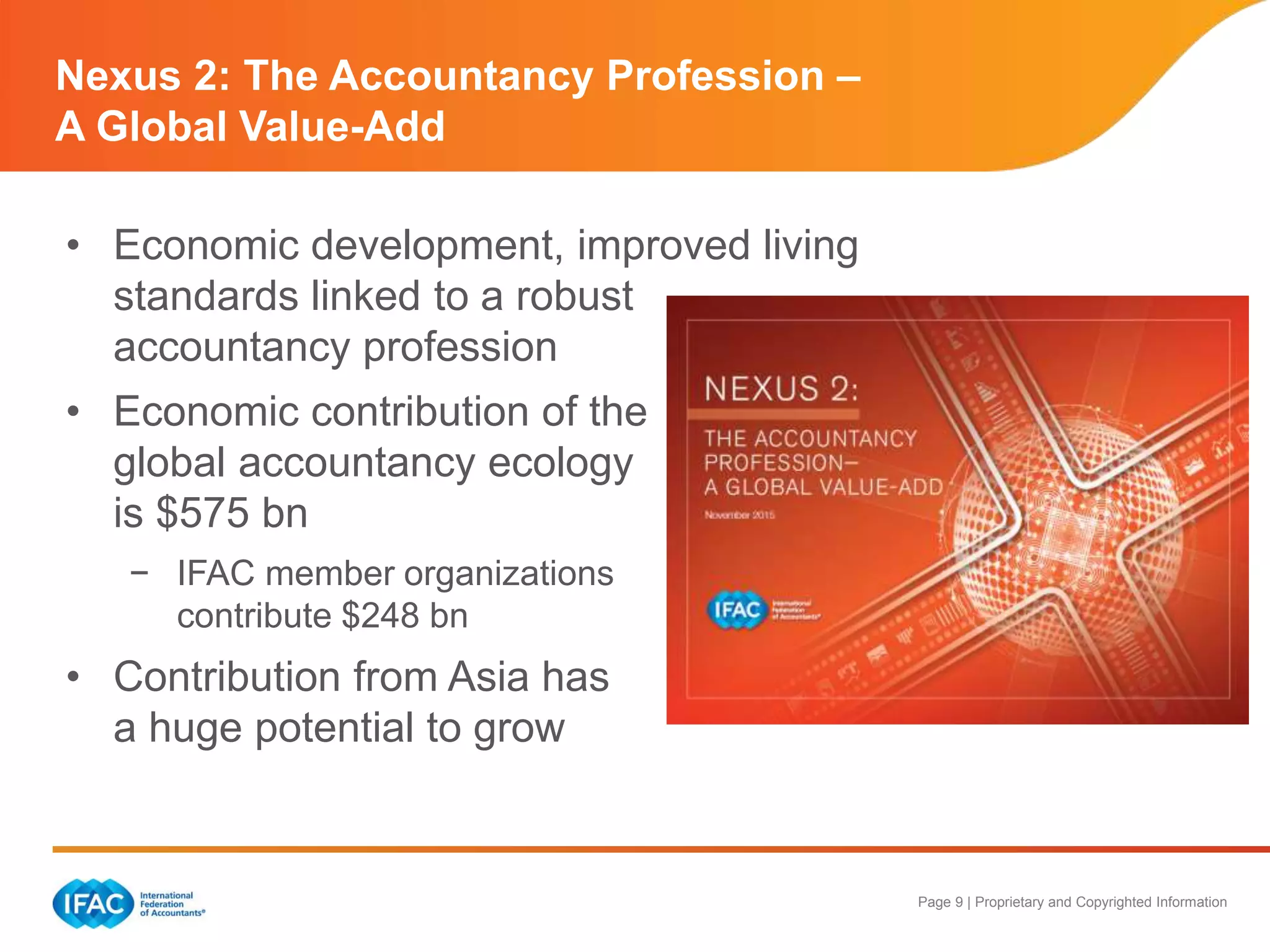 Page 9 | Proprietary and Copyrighted Information
• Economic development, improved living
standards linked to a robust
accountancy profession
• Economic contribution of the
global accountancy ecology
is $575 bn
− IFAC member organizations
contribute $248 bn
• Contribution from Asia has
a huge potential to grow
Nexus 2: The Accountancy Profession –
A Global Value-Add
 