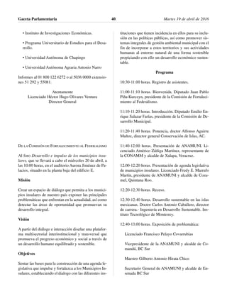 • Instituto de Investigaciones Económicas.
• Programa Universitario de Estudios para el Desa-
rrollo.
• Universidad Autónoma de Chapingo
• Universidad Autónoma Agraria Antonio Narro
Informes al 01 800 122 6272 o al 5036 0000 extensio-
nes 51 292 y 55081.
Atentamente
Licenciado Héctor Hugo Olivares Ventura
Director General
DE LA COMISIÓN DE FORTALECIMIENTO AL FEDERALISMO
Al foro Desarrollo e impulso de los municipios insu-
lares, que se llevará a cabo el miércoles 20 de abril, a
las 10:00 horas, en el auditorio Aurora Jiménez de Pa-
lacios, situado en la planta baja del edificio E.
Misión
Crear un espacio de diálogo que permita a los munici-
pios insulares de nuestro país exponer las principales
problemáticas que enfrentan en la actualidad, así como
detectar las áreas de oportunidad que promuevan su
desarrollo integral.
Visión
A partir del diálogo e interacción diseñar una platafor-
ma multisectorial interinstitucional y transversal que
promueva el progreso económico y social a través de
un desarrollo humano equilibrado y sostenible.
Objetivos
Sentar las bases para la construcción de una agenda le-
gislativa que impulse y fortalezca a los Municipios In-
sulares, estableciendo el dialogo con las diferentes ins-
tituciones que tienen incidencia en ellos para su inclu-
sión en las políticas públicas, así como promover sis-
temas integrales de gestión ambiental municipal con el
fin de incorporar a estos territorios y sus actividades
humanas al entorno natural de una forma sostenible
propiciando con ello un desarrollo económico susten-
table.
Programa
10:30-11:00 horas. Registro de asistentes.
11:00-11:10 horas. Bienvenida. Diputado Juan Pablo
Piña Kurczyn, presidente de la Comisión de Fortaleci-
miento al Federalismo.
11:10-11:20 horas. Introducción. Diputado Emilio En-
rique Salazar Farías, presidente de la Comisión de De-
sarrollo Municipal.
11:20-11:40 horas. Ponencia, doctor Alfonso Aguirre
Muñoz, director general Conservación de Islas, AC.
11:40-12:00 horas. Presentación de ANAMUNI. Li-
cenciado Américo Zúñiga Martínez, representante de
la CONAMM y alcalde de Xalapa, Veracruz.
12:00-12:20 horas. Presentación de agenda legislativa
de municipios insulares. Licenciado Fredy E. Marrufo
Martín, presidente de ANAMUNI y alcalde de Cozu-
mel, Quintana Roo.
12:20-12:30 horas. Receso.
12:30-12:40 horas. Desarrollo sustentable en las islas
mexicanas. Doctor Carlos Antonio Caballero, director
de carrera.- Ingeniería en Desarrollo Sustentable. Ins-
tituto Tecnológico de Monterrey.
12:40-13:00 horas. Exposición de problemática:
Licenciado Francisco Pelayo Covarrubias
Vicepresidente de la ANAMUNI y alcalde de Co-
mandú, BC Sur
Maestro Gilberto Antonio Hirata Chico
Secretario General de ANAMUNI y alcalde de En-
senada BC Sur
Gaceta Parlamentaria Martes 19 de abril de 201640
 