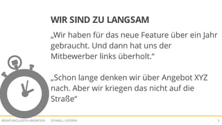 SCHNELL LIEFERN!BERATUNG JUDITH ANDRESEN 5
WIR SIND ZU LANGSAM
„Wir haben für das neue Feature über ein Jahr
gebraucht. Und dann hat uns der
Mitbewerber links überholt.“
„Schon lange denken wir über Angebot XYZ
nach. Aber wir kriegen das nicht auf die
Straße“
 