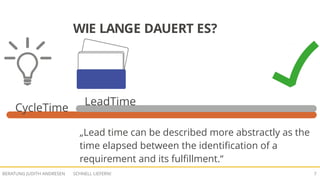 SCHNELL LIEFERN!BERATUNG JUDITH ANDRESEN 7
WIE LANGE DAUERT ES?
CycleTime
LeadTime
„Lead time can be described more abstractly as the
time elapsed between the identification of a
requirement and its fulfillment.“
 