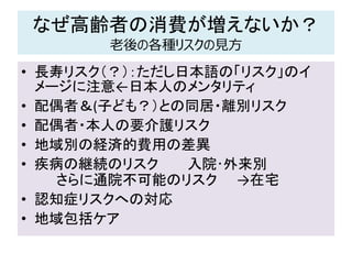 なぜ高齢者の消費が増えないか？
老後の各種リスクの見方
• 長寿リスク（？）：ただし日本語の「リスク」のイ
メージに注意←日本人のメンタリティ
• 配偶者＆(子ども？）との同居・離別リスク
• 配偶者・本人の要介護リスク
• 地域別の経済的費用の差異
• 疾病の継続のリスク 入院･外来別
さらに通院不可能のリスク →在宅
• 認知症リスクへの対応
• 地域包括ケア
 