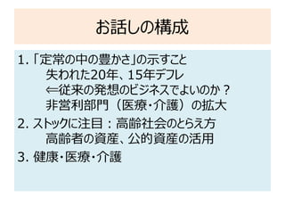 お話しの構成
1. 「定常の中の豊かさ」の示すこと
失われた20年、15年デフレ
⇐従来の発想のビジネスでよいのか？
非営利部門（医療・介護）の拡大
2. ストックに注目：高齢社会のとらえ方
高齢者の資産、公的資産の活用
3. 健康・医療・介護
 