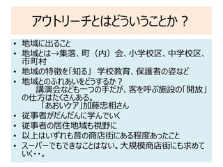 アウトリーチとはどういうことか？
• 地域に出ること
• 地域とは→集落、町（内）会、小学校区、中学校区、
市町村
• 地域の特徴を「知る」 学校教育、保護者の姿など
• 地域とのふれあいをどうするか？
講演会なども一つの手だが、客を呼ぶ施設の「開放」
の仕方はたくさんある。
「あおいケア」加藤忠相さん
• 従事者がだんだんに学んでいく
• 従事者の居住地域も視野に
• 以上はいずれも昔の商店街にある程度あったこと
• スーパーでもできなことはない。大規模商店街にも求めて
いく・・。
 