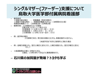 シングルマザー(ファーザー)支援について
鳥取大学医学部付属病院看護部
– 雇用条件
＊夜勤可能な場合 … 常勤職員（特定任期付）
＊夜勤不可能な場合 … 有期契約職員フルタイム（ 38時間45分/週）
有期契約職員パート （30時間/週～32時間/週）
– 勤務形態：３交替制または２交替制
日勤８時３０分～１７時００分
3交替準夜（１６時３０分～翌１：００）
3交替深夜（ ０時３０分～ ９：００）
２交替夜勤（１６時３０分～翌９：００）
– 例：就学時の場合
２交替制で休日、祭日前の夜勤入りとする。夜勤回数月４回ぐらい。
（未就学児を「すぎのこ保育所」に預けた場合
– 例：金曜日夜勤入りし、翌日土曜日に迎えに行く。土曜日夜勤入りし、翌日日曜日に迎えに
行く。）
– ※超過勤務は日勤１８時までとする。
日勤は、１８時で終了できるように業務調整を行う。
– 石川県の加賀屋が発端？トヨタも学ぶ
 