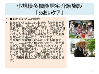 小規模多機能居宅介護施設
「あおいケア」
• ■おたがいさんの特色
• おたがいさんはこれまでの「お年寄りが
行く施設」ではありません、お年寄りが
主役の「第2の我が家」です。居心地が良
いです。その証拠に（？）よく近所のオ
バチャンや子供たちがあがりこんでお茶
を飲んだり遊んだりしています。・・・
公民館？児童館？なんにしても歓迎で
す。 みんなでご飯を作ったり、犬と遊
んだり、買い物に行ったり…あっという
間に時間が過ぎます。「なじみの関係」
ができる場所だから、入浴やお泊りもす
んなりできます、お家にも駆けつけま
す。問題を抱えた方でも親身に援助しま
す。
27
 