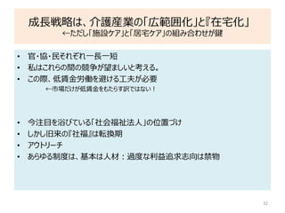 成長戦略は、介護産業の「広範囲化」と『在宅化」
←ただし「施設ケア」と「居宅ケア」の組み合わせが鍵
32
• 官・協・民それぞれ一長一短
• 私はこれらの間の競争が望ましいと考える。
• この際、低賃金労働を避ける工夫が必要
←市場だけが低賃金をもたらす訳ではない！
• 今注目を浴びている「社会福祉法人」の位置づけ
• しかし旧来の『社福』は転換期
• アウトリーチ
• あらゆる制度は、基本は人材：過度な利益追求志向は禁物
 