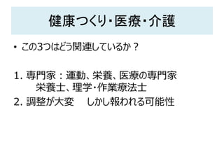 健康つくり・医療・介護
• この3つはどう関連しているか？
1. 専門家：運動、栄養、医療の専門家
栄養士、理学・作業療法士
2. 調整が大変 しかし報われる可能性
 