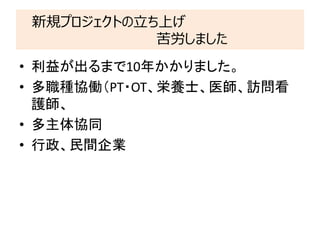 新規プロジェクトの立ち上げ
苦労しました
• 利益が出るまで10年かかりました。
• 多職種協働（PT・OT、栄養士、医師、訪問看
護師、
• 多主体協同
• 行政、民間企業
 